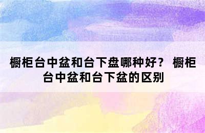 橱柜台中盆和台下盘哪种好？ 橱柜台中盆和台下盆的区别